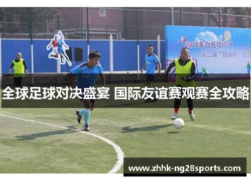 全球足球对决盛宴 国际友谊赛观赛全攻略
