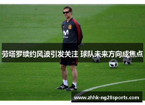 劳塔罗续约风波引发关注 球队未来方向成焦点