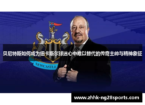贝尼特斯如何成为纽卡斯尔球迷心中难以替代的传奇主帅与精神象征