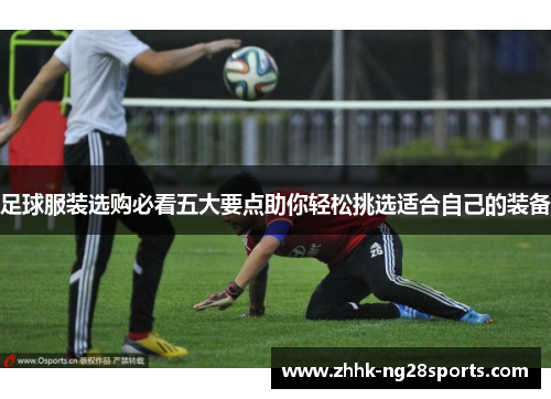 足球服装选购必看五大要点助你轻松挑选适合自己的装备 足球服装选购必看五大要点助你轻松挑选适合自己的装备