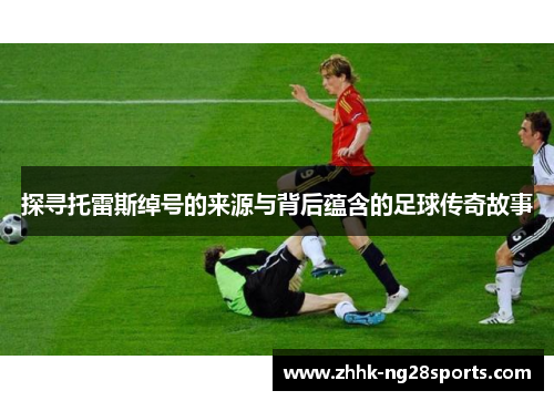 探寻托雷斯绰号的来源与背后蕴含的足球传奇故事 探寻托雷斯绰号的来源与背后蕴含的足球传奇故事