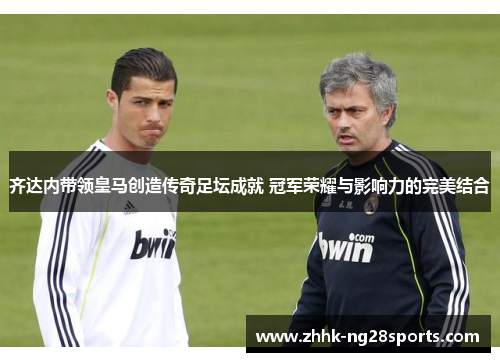 齐达内带领皇马创造传奇足坛成就 冠军荣耀与影响力的完美结合