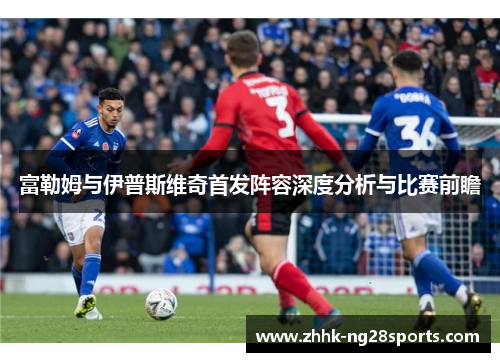 富勒姆与伊普斯维奇首发阵容深度分析与比赛前瞻